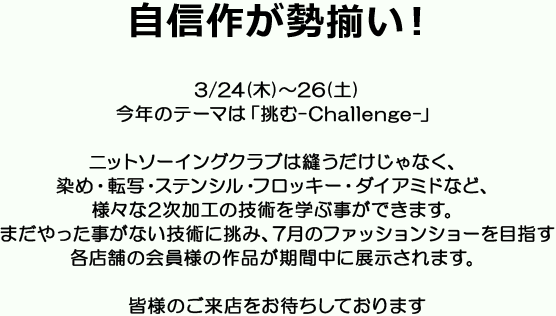 自信作が勢揃い！3/24(木)～26(土)今年のテーマは「挑む-Challenge-」ニットソーイングクラブは縫うだけじゃなく、染め・転写・ステンシル・フロッキー・ダイアミドなど、様々な2次加工の技術を学ぶ事ができます。まだやった事がない技術に挑み、7月のファッションショーを目指す各店舗の会員様の作品が期間中に展示されます。皆様のご来店をお待ちしております