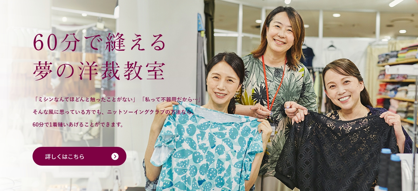 60分で縫える夢の洋裁教室：「ミシンなんてほどんと触ったことがない」「私って不器用だから…」そんな風に思っている方でも、ニットソーイングクラブの方法なら、60分で1着縫いあげることができます。