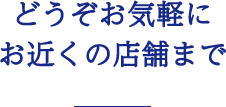 どうぞお気軽にお近くの店舗まで